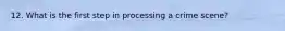 12. What is the first step in processing a crime scene?