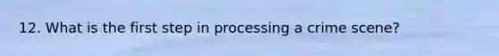 12. What is the first step in processing a crime scene?