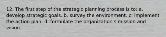 12. The first step of the strategic planning process is to: a. develop strategic goals. b. survey the environment. c. implement the action plan. d. formulate the organization's mission and vision.