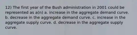 12) The first year of the Bush administration in 2001 could be represented as a(n) a. increase in the aggregate demand curve. b. decrease in the aggregate demand curve. c. increase in the aggregate supply curve. d. decrease in the aggregate supply curve.