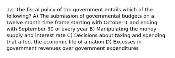 12. The fiscal policy of the government entails which of the following? A) The submission of governmental budgets on a twelve-month time frame starting with October 1 and ending with September 30 of every year B) Manipulating the money supply and interest rate C) Decisions about taxing and spending that affect the economic life of a nation D) Excesses in government revenues over government expenditures