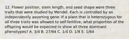 12. Flower position, stem length, and seed shape were three traits that were studied by Mendel. Each is controlled by an independently assorting gene. If a plant that is heterozygous for all three traits was allowed to self-fertilize, what proportion of the offspring would be expected to show all three dominant phenotypes? A. 3/4 B. 27/64 C. 1/4 D. 1/8 E. 1/64