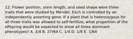 12. Flower position, stem length, and seed shape were three traits that were studied by Mendel. Each is controlled by an independently assorting gene. If a plant that is heterozygous for all three traits was allowed to self-fertilize, what proportion of the offspring would be expected to show all three dominant phenotypes? A. 3/4 B. 27/64 C. 1/4 D. 1/8 E. 1/64