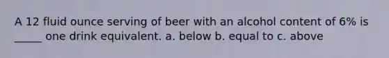 A 12 fluid ounce serving of beer with an alcohol content of 6% is _____ one drink equivalent. a. below b. equal to c. above