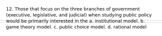 12. Those that focus on the three branches of government (executive, legislative, and judicial) when studying public policy would be primarily interested in the a. institutional model. b. game theory model. c. public choice model. d. rational model