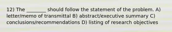 12) The ________ should follow the statement of the problem. A) letter/memo of transmittal B) abstract/executive summary C) conclusions/recommendations D) listing of research objectives