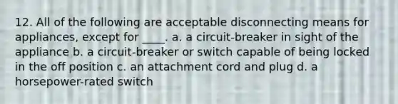 12. All of the following are acceptable disconnecting means for appliances, except for ____. a. a circuit-breaker in sight of the appliance b. a circuit-breaker or switch capable of being locked in the off position c. an attachment cord and plug d. a horsepower-rated switch