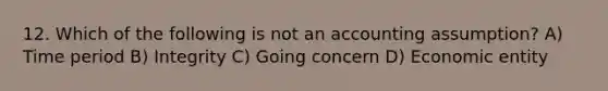 12. Which of the following is not an accounting assumption? A) Time period B) Integrity C) Going concern D) Economic entity