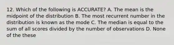 12. Which of the following is ACCURATE? A. The mean is the midpoint of the distribution B. The most recurrent number in the distribution is known as the mode C. The median is equal to the sum of all scores divided by the number of observations D. None of the these