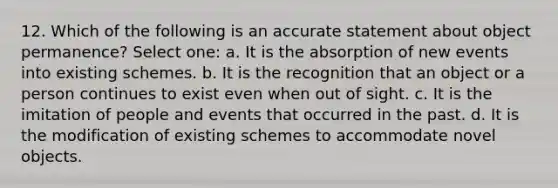 12. Which of the following is an accurate statement about object permanence? Select one: a. It is the absorption of new events into existing schemes. b. It is the recognition that an object or a person continues to exist even when out of sight. c. It is the imitation of people and events that occurred in the past. d. It is the modification of existing schemes to accommodate novel objects.