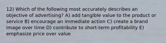 12) Which of the following most accurately describes an objective of advertising? A) add tangible value to the product or service B) encourage an immediate action C) create a brand image over time D) contribute to short-term profitability E) emphasize price over value