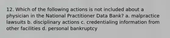 12. Which of the following actions is not included about a physician in the National Practitioner Data Bank? a. malpractice lawsuits b. disciplinary actions c. credentialing information from other facilities d. personal bankruptcy