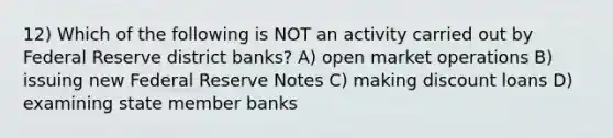 12) Which of the following is NOT an activity carried out by Federal Reserve district banks? A) open market operations B) issuing new Federal Reserve Notes C) making discount loans D) examining state member banks