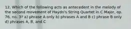 12. Which of the following acts as antecedent in the melody of the second movement of Haydn's String Quartet in C Major, op. 76, no. 3? a) phrase A only b) phrases A and B c) phrase B only d) phrases A, B, and C