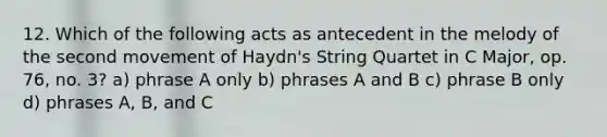 12. Which of the following acts as antecedent in the melody of the second movement of Haydn's String Quartet in C Major, op. 76, no. 3? a) phrase A only b) phrases A and B c) phrase B only d) phrases A, B, and C