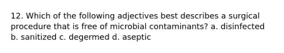 12. Which of the following adjectives best describes a surgical procedure that is free of microbial contaminants? a. disinfected b. sanitized c. degermed d. aseptic