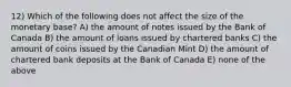 12) Which of the following does not affect the size of the monetary base? A) the amount of notes issued by the Bank of Canada B) the amount of loans issued by chartered banks C) the amount of coins issued by the Canadian Mint D) the amount of chartered bank deposits at the Bank of Canada E) none of the above