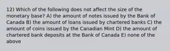 12) Which of the following does not affect the size of the monetary base? A) the amount of notes issued by the Bank of Canada B) the amount of loans issued by chartered banks C) the amount of coins issued by the Canadian Mint D) the amount of chartered bank deposits at the Bank of Canada E) none of the above