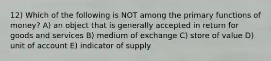 12) Which of the following is NOT among the primary functions of money? A) an object that is generally accepted in return for goods and services B) medium of exchange C) store of value D) unit of account E) indicator of supply