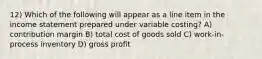 12) Which of the following will appear as a line item in the income statement prepared under variable costing? A) contribution margin B) total cost of goods sold C) work-in-process inventory D) gross profit