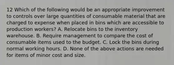 12 Which of the following would be an appropriate improvement to controls over large quantities of consumable material that are charged to expense when placed in bins which are accessible to production workers? A. Relocate bins to the inventory warehouse. B. Require management to compare the cost of consumable items used to the budget. C. Lock the bins during normal working hours. D. None of the above actions are needed for items of minor cost and size.