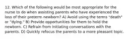 12. Which of the following would be most appropriate for the nurse to do when assisting parents who have experienced the loss of their preterm newborn? A) Avoid using the terms "death" or "dying." B) Provide opportunities for them to hold the newborn. C) Refrain from initiating conversations with the parents. D) Quickly refocus the parents to a more pleasant topic.