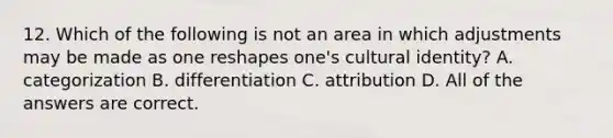 12. Which of the following is not an area in which adjustments may be made as one reshapes one's cultural identity? A. categorization B. differentiation C. attribution D. All of the answers are correct.