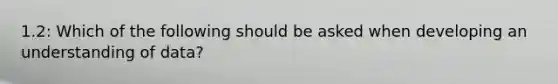 1.2: Which of the following should be asked when developing an understanding of data?