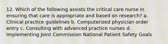 12. Which of the following assists the critical care nurse in ensuring that care is appropriate and based on research? a. Clinical practice guidelines b. Computerized physician order entry c. Consulting with advanced practice nurses d. Implementing Joint Commission National Patient Safety Goals