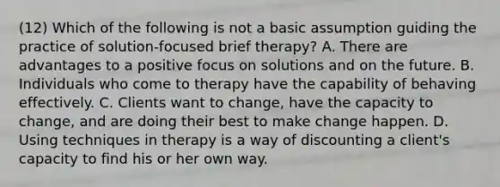 (12) Which of the following is not a basic assumption guiding the practice of solution-focused brief therapy? A. There are advantages to a positive focus on solutions and on the future. B. Individuals who come to therapy have the capability of behaving effectively. C. Clients want to change, have the capacity to change, and are doing their best to make change happen. D. Using techniques in therapy is a way of discounting a client's capacity to find his or her own way.