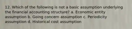 12. Which of the following is not a basic assumption underlying the financial accounting structure? a. Economic entity assumption b. Going concern assumption c. Periodicity assumption d. Historical cost assumption