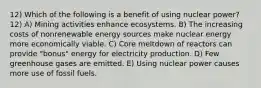 12) Which of the following is a benefit of using nuclear power? 12) A) Mining activities enhance ecosystems. B) The increasing costs of nonrenewable energy sources make nuclear energy more economically viable. C) Core meltdown of reactors can provide "bonus" energy for electricity production. D) Few greenhouse gases are emitted. E) Using nuclear power causes more use of fossil fuels.