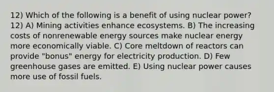 12) Which of the following is a benefit of using nuclear power? 12) A) Mining activities enhance ecosystems. B) The increasing costs of nonrenewable energy sources make nuclear energy more economically viable. C) Core meltdown of reactors can provide "bonus" energy for electricity production. D) Few greenhouse gases are emitted. E) Using nuclear power causes more use of fossil fuels.