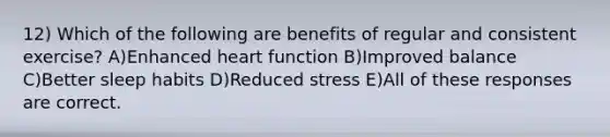 12) Which of the following are benefits of regular and consistent exercise? A)Enhanced heart function B)Improved balance C)Better sleep habits D)Reduced stress E)All of these responses are correct.