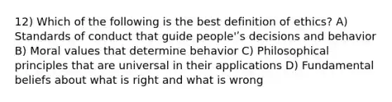 12) Which of the following is the best definition of ethics? A) Standards of conduct that guide people'ʹs decisions and behavior B) Moral values that determine behavior C) Philosophical principles that are universal in their applications D) Fundamental beliefs about what is right and what is wrong