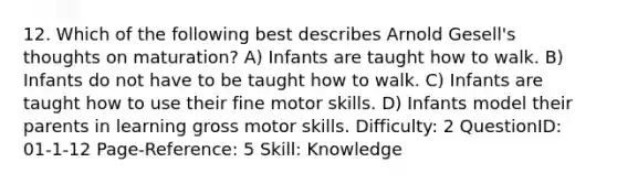 12. Which of the following best describes Arnold Gesell's thoughts on maturation? A) Infants are taught how to walk. B) Infants do not have to be taught how to walk. C) Infants are taught how to use their fine motor skills. D) Infants model their parents in learning gross motor skills. Difficulty: 2 QuestionID: 01-1-12 Page-Reference: 5 Skill: Knowledge