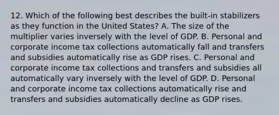 12. Which of the following best describes the built-in stabilizers as they function in the United States? A. The size of the multiplier varies inversely with the level of GDP. B. Personal and corporate income tax collections automatically fall and transfers and subsidies automatically rise as GDP rises. C. Personal and corporate income tax collections and transfers and subsidies all automatically vary inversely with the level of GDP. D. Personal and corporate income tax collections automatically rise and transfers and subsidies automatically decline as GDP rises.