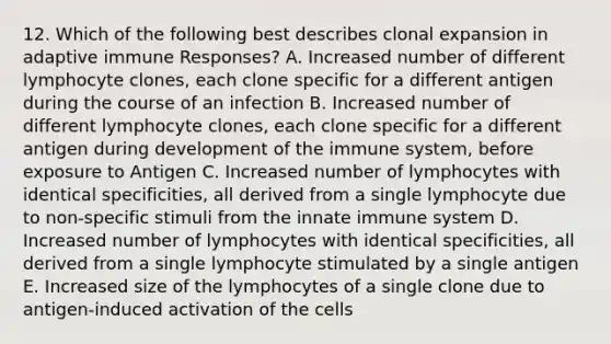 12. Which of the following best describes clonal expansion in adaptive immune Responses? A. Increased number of different lymphocyte clones, each clone specific for a different antigen during the course of an infection B. Increased number of different lymphocyte clones, each clone specific for a different antigen during development of the immune system, before exposure to Antigen C. Increased number of lymphocytes with identical specificities, all derived from a single lymphocyte due to non-specific stimuli from the innate immune system D. Increased number of lymphocytes with identical specificities, all derived from a single lymphocyte stimulated by a single antigen E. Increased size of the lymphocytes of a single clone due to antigen-induced activation of the cells