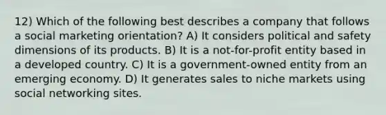 12) Which of the following best describes a company that follows a social marketing orientation? A) It considers political and safety dimensions of its products. B) It is a not-for-profit entity based in a developed country. C) It is a government-owned entity from an emerging economy. D) It generates sales to niche markets using social networking sites.