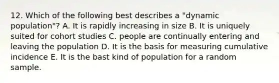 12. Which of the following best describes a "dynamic population"? A. It is rapidly increasing in size B. It is uniquely suited for cohort studies C. people are continually entering and leaving the population D. It is the basis for measuring cumulative incidence E. It is the bast kind of population for a random sample.