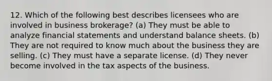 12. Which of the following best describes licensees who are involved in business brokerage? (a) They must be able to analyze financial statements and understand balance sheets. (b) They are not required to know much about the business they are selling. (c) They must have a separate license. (d) They never become involved in the tax aspects of the business.