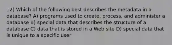 12) Which of the following best describes the metadata in a database? A) programs used to create, process, and administer a database B) special data that describes the structure of a database C) data that is stored in a Web site D) special data that is unique to a specific user