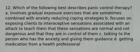 12. Which of the following best describes panic control therapy? a. involves gradual exposure exercises that are sometimes combined with anxiety reducing coping strategies b. focuses on exposing clients to interoceptive sensations associated with an attack to teach them that these sensations are normal and not dangerous and that they are in control of them c. talking to the person who has the anxiety and giving them guidance d. getting medication from a health professional