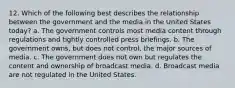 12. Which of the following best describes the relationship between the government and the media in the United States today? a. The government controls most media content through regulations and tightly controlled press briefings. b. The government owns, but does not control, the major sources of media. c. The government does not own but regulates the content and ownership of broadcast media. d. Broadcast media are not regulated in the United States.