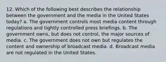 12. Which of the following best describes the relationship between the government and the media in the United States today? a. The government controls most media content through regulations and tightly controlled press briefings. b. The government owns, but does not control, the major sources of media. c. The government does not own but regulates the content and ownership of broadcast media. d. Broadcast media are not regulated in the United States.