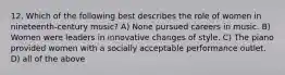 12. Which of the following best describes the role of women in nineteenth-century music? A) None pursued careers in music. B) Women were leaders in innovative changes of style. C) The piano provided women with a socially acceptable performance outlet. D) all of the above