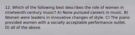 12. Which of the following best describes the role of women in nineteenth-century music? A) None pursued careers in music. B) Women were leaders in innovative changes of style. C) The piano provided women with a socially acceptable performance outlet. D) all of the above