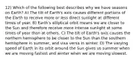 12) Which of the following best describes why we have seasons on Earth? A) The tilt of Earth's axis causes different portions of the Earth to receive more or less direct sunlight at different times of year. B) Earth's elliptical orbit means we are closer to the Sun and therefore receive more intense sunlight at some times of year than at others. C) The tilt of Earth's axis causes the northern hemisphere to be closer to the Sun than the southern hemisphere in summer, and visa versa in winter. D) The varying speed of Earth in its orbit around the Sun gives us summer when we are moving fastest and winter when we are moving slowest.