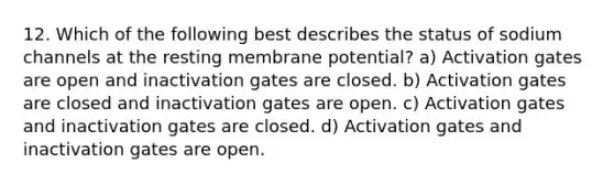 12. Which of the following best describes the status of sodium channels at the resting membrane potential? a) Activation gates are open and inactivation gates are closed. b) Activation gates are closed and inactivation gates are open. c) Activation gates and inactivation gates are closed. d) Activation gates and inactivation gates are open.