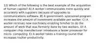 12) Which of the following is the best example of the acquisition of human capital? A) A worker communicates more quickly and accurately with suppliers because of upgrades to communications software. B) A government- sponsored program increases the amount of investment available per worker. C) A worker receives new machinery enabling him/her to do the amount of work that was formerly done by two workers. D) A computer chip manufacturer introduces a faster processor for micro- computing. E) A worker takes a training course that increases his/her productivity.